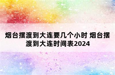 烟台摆渡到大连要几个小时 烟台摆渡到大连时间表2024